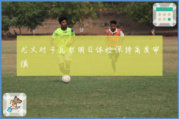 尤文对卡瓦尔明日体检保持高度审慎