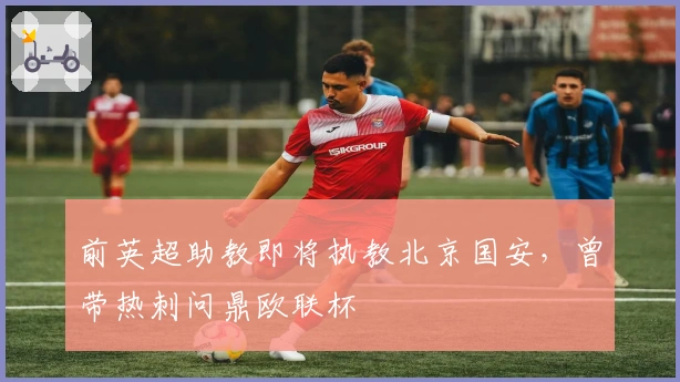 前英超助教即将执教北京国安，曾带热刺问鼎欧联杯